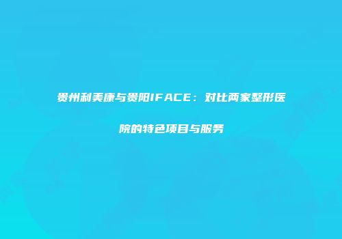 贵州利美康与贵阳IFACE：对比两家整形医院的特色项目与服务