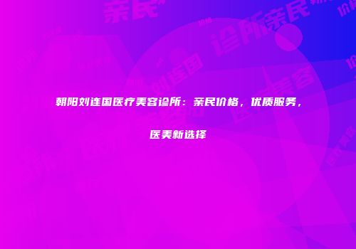 朝阳刘连国医疗美容诊所：亲民价格，优质服务，医美新选择