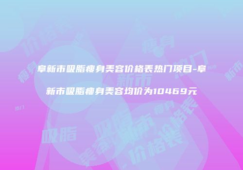 阜新市吸脂瘦身美容价格表热门项目-阜新市吸脂瘦身美容均价为10469元