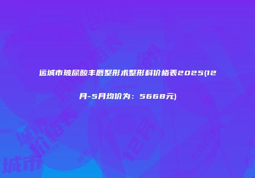 运城市玻尿酸丰唇整形术整形科价格表2025(12月-5月均价为：5668元)