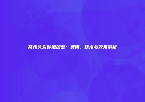 常州头发种植加密：费用、技术与效果解析