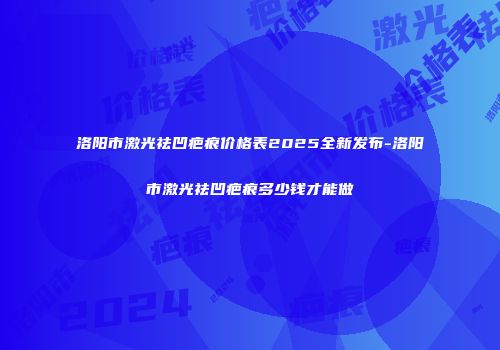 洛阳市激光祛凹疤痕价格表2025全新发布-洛阳市激光祛凹疤痕多少钱才能做