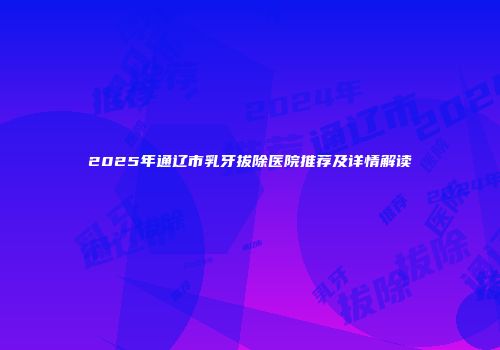 2025年通辽市乳牙拔除医院推荐及详情解读