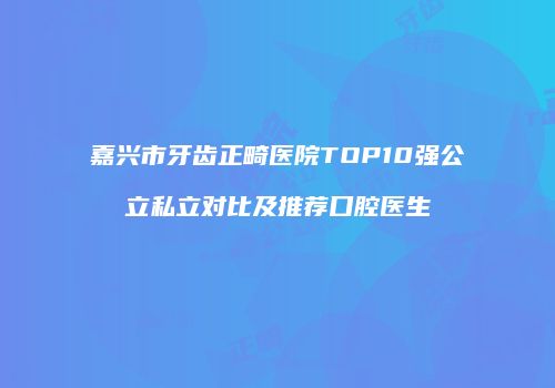 嘉兴市牙齿正畸医院TOP10强公立私立对比及推荐口腔医生
