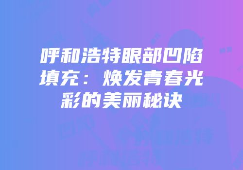 呼和浩特眼部凹陷填充：焕发青春光彩的美丽秘诀