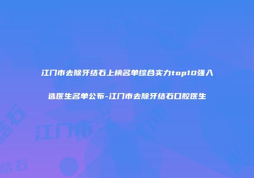 江门市去除牙结石上榜名单综合实力top10强入选医生名单公布-江门市去除牙结石口腔医生