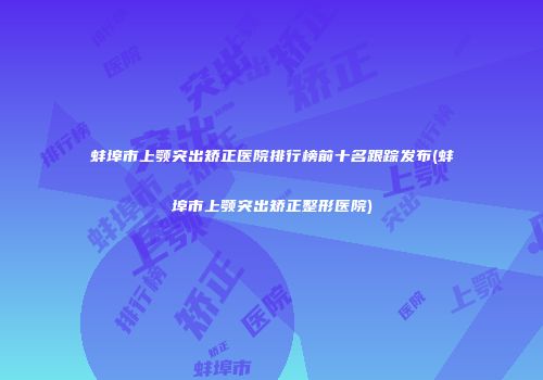 蚌埠市上颚突出矫正医院排行榜前十名跟踪发布(蚌埠市上颚突出矫正整形医院)