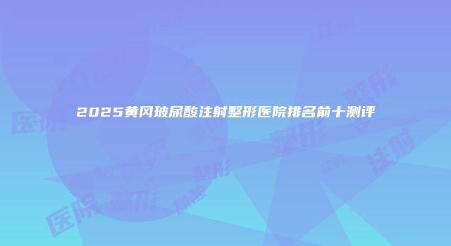 2025黄冈玻尿酸注射整形医院排名前十测评