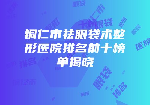 铜仁市祛眼袋术整形医院排名前十榜单揭晓