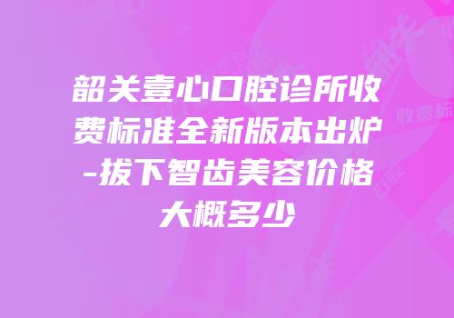 韶关壹心口腔诊所收费标准全新版本出炉-拔下智齿美容价格大概多少