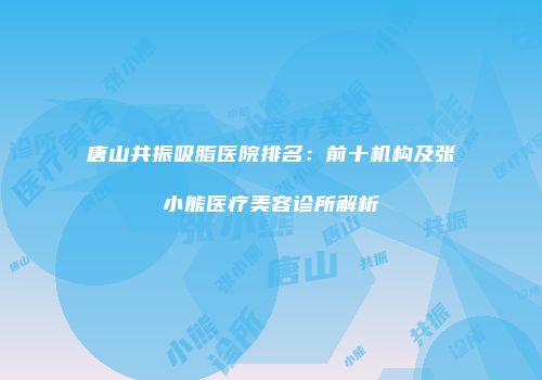 唐山共振吸脂医院排名：前十机构及张小熊医疗美容诊所解析