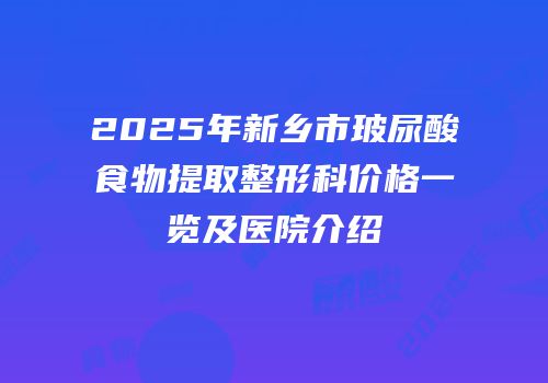 2025年新乡市玻尿酸食物提取整形科价格一览及医院介绍