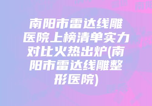 南阳市雷达线雕医院上榜清单实力对比火热出炉(南阳市雷达线雕整形医院)