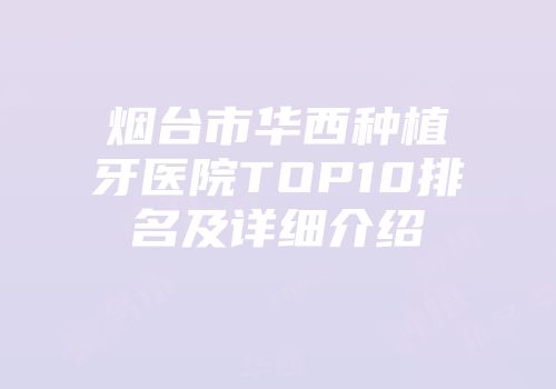 烟台市华西种植牙医院TOP10排名及详细介绍