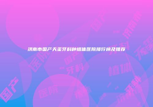 济南市国产天玺牙科种植体医院排行榜及推荐