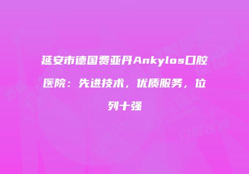 延安市德国费亚丹Ankylos口腔医院：先进技术，优质服务，位列十强
