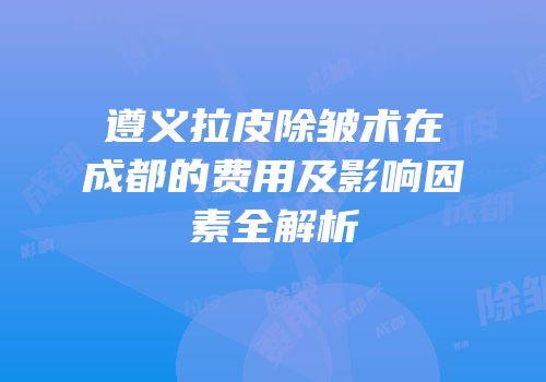 遵义拉皮除皱术在成都的费用及影响因素全解析
