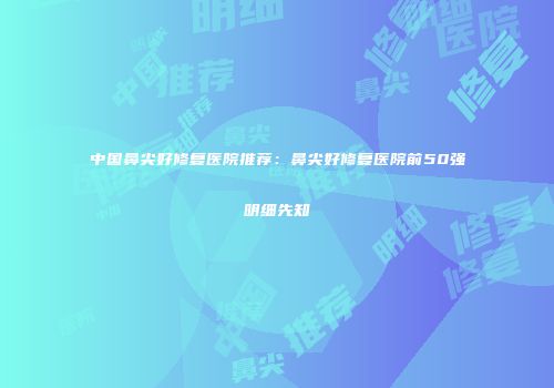 中国鼻尖好修复医院推荐：鼻尖好修复医院前50强明细先知