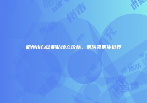 衢州市自体脂肪填充价格、医院及医生推荐