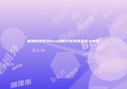 湘潭市西班牙bcn溶脂针医院排名前十榜单