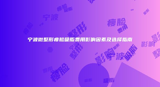 宁波微整形瘦脸吸脂费用影响因素及选择指南