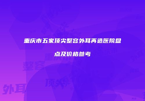 重庆市五家顶尖整容外耳再造医院盘点及价格参考