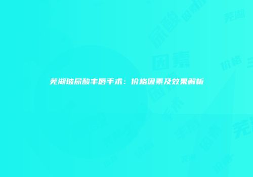 芜湖玻尿酸丰唇手术：价格因素及效果解析