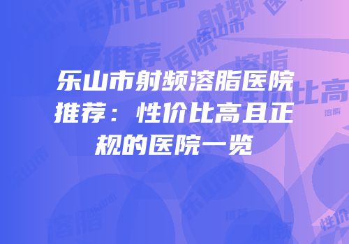 乐山市射频溶脂医院推荐：性价比高且正规的医院一览