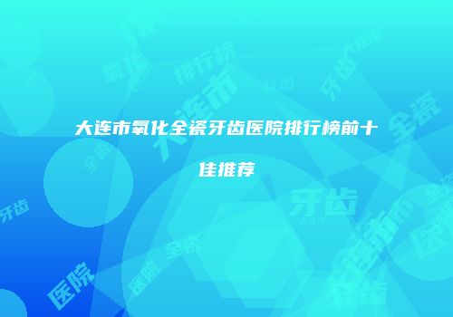 大连市氧化全瓷牙齿医院排行榜前十佳推荐