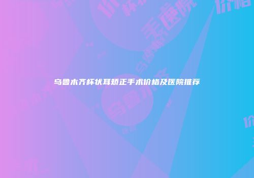 乌鲁木齐杯状耳矫正手术价格及医院推荐