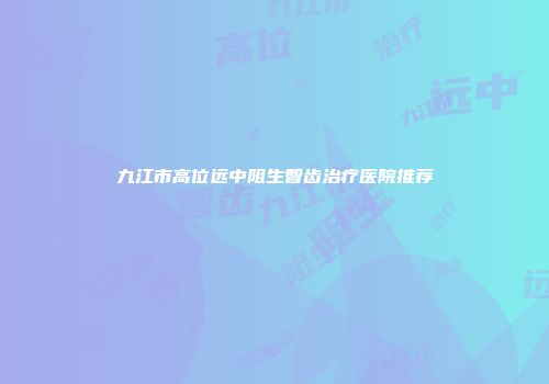 九江市高位远中阻生智齿治疗医院推荐