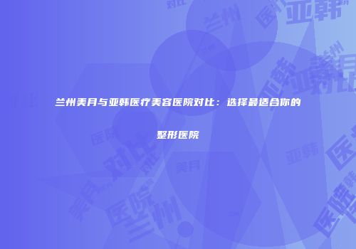 兰州美月与亚韩医疗美容医院对比：选择最适合你的整形医院