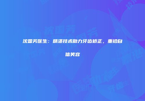 沈国芳医生：精湛技术助力牙齿矫正，重拾自信笑容