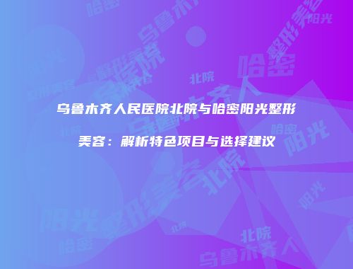 乌鲁木齐人民医院北院与哈密阳光整形美容：解析特色项目与选择建议