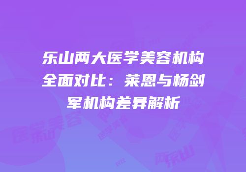 乐山两大医学美容机构全面对比：莱恩与杨剑军机构差异解析