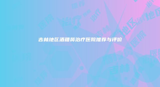 吉林地区酒糟鼻治疗医院推荐与评价