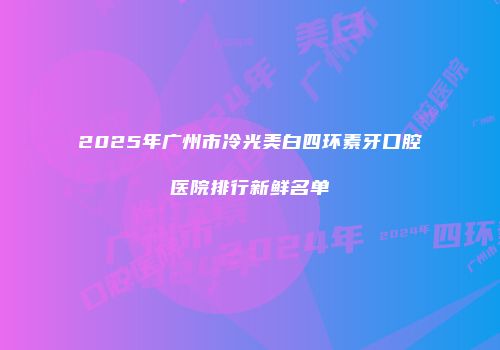 2025年广州市冷光美白四环素牙口腔医院排行新鲜名单