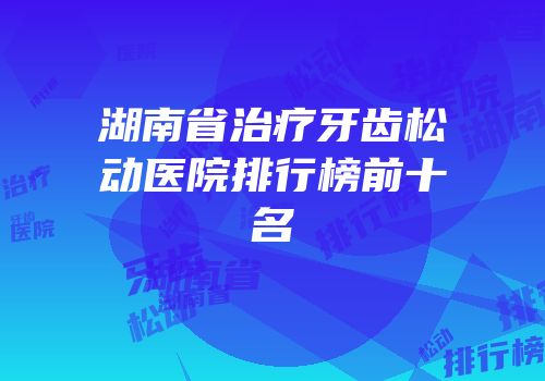 湖南省治疗牙齿松动医院排行榜前十名