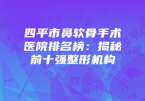 四平市鼻软骨手术医院排名榜：揭秘前十强整形机构
