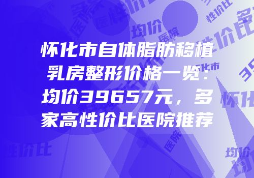 怀化市自体脂肪移植乳房整形价格一览：均价39657元，多家高性价比医院推荐