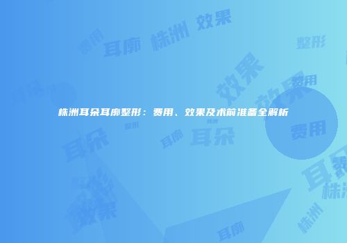 株洲耳朵耳廓整形：费用、效果及术前准备全解析