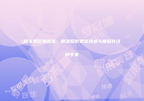 韶关罗冠雏医生：精湛整形美容技术与瘦脸针注射专家