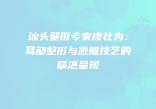 汕头整形专家康壮为：耳部整形与微雕技艺的精湛呈现