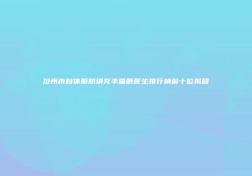 沧州市自体脂肪填充丰嘴唇医生排行榜前十位揭晓
