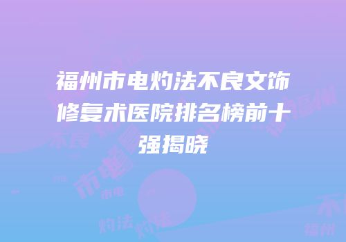 福州市电灼法不良文饰修复术医院排名榜前十强揭晓