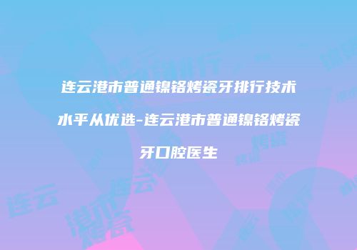 连云港市普通镍铬烤瓷牙排行技术水平从优选-连云港市普通镍铬烤瓷牙口腔医生