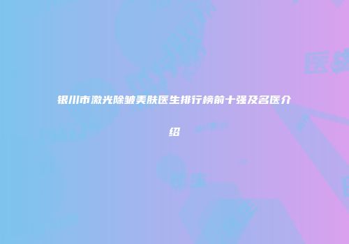 银川市激光除皱美肤医生排行榜前十强及名医介绍