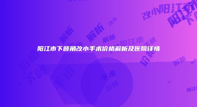 阳江市下颌角改小手术价格解析及医院详情