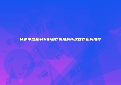 成都市唇腭裂专科治疗价格解析及医疗机构推荐