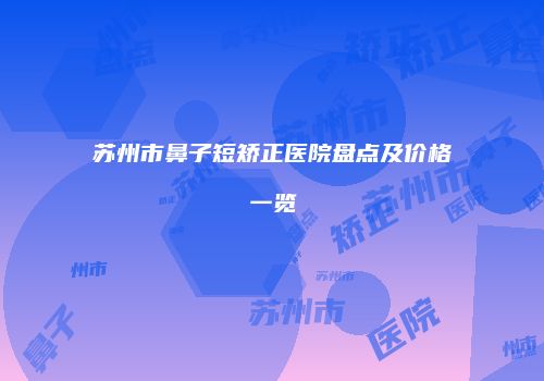 苏州市鼻子短矫正医院盘点及价格一览